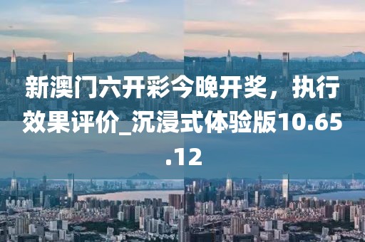 新澳门六开彩今晚开奖，执行效果评价_沉浸式体验版10.65.12
