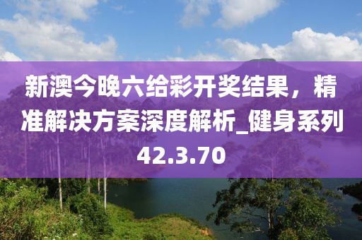 新澳今晚六给彩开奖结果，精准解决方案深度解析_健身系列42.3.70