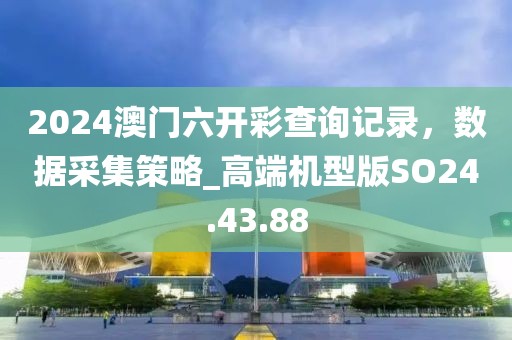 2024澳门六开彩查询记录，数据采集策略_高端机型版SO24.43.88