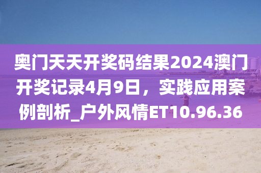 奥门天天开奖码结果2024澳门开奖记录4月9日，实践应用案例剖析_户外风情ET10.96.36