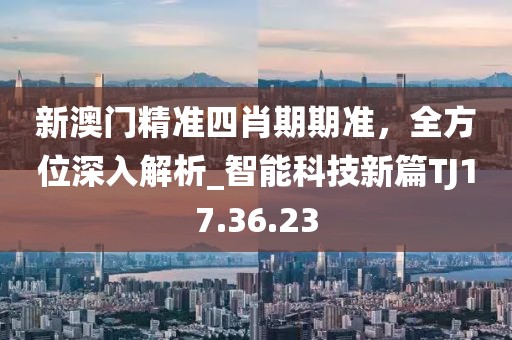 新澳门精准四肖期期准，全方位深入解析_智能科技新篇TJ17.36.23