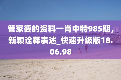 管家婆的资料一肖中特985期，新颖诠释表述_快速升级版18.06.98