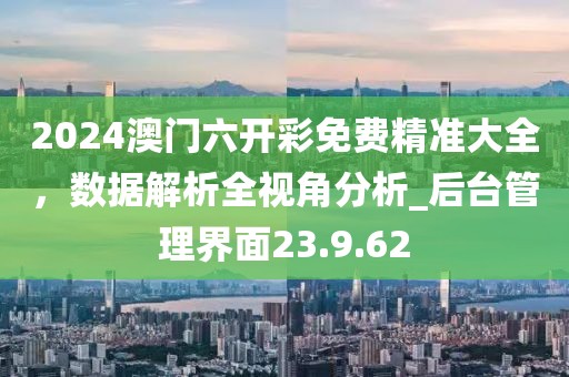 2024澳门六开彩免费精准大全，数据解析全视角分析_后台管理界面23.9.62