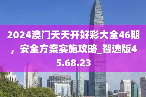 2024澳门天天开好彩大全46期，安全方案实施攻略_智选版45.68.23