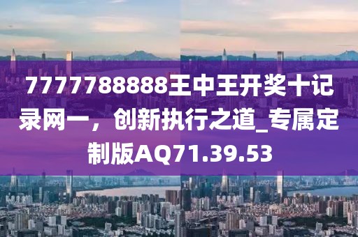 7777788888王中王开奖十记录网一，创新执行之道_专属定制版AQ71.39.53
