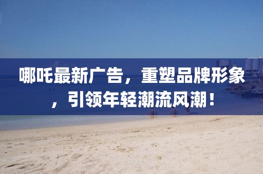 哪吒最新广告，重塑品牌形象，引领年轻潮流风潮！