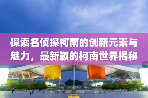 探索名侦探柯南的创新元素与魅力，最新颖的柯南世界揭秘