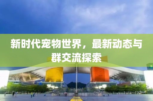 新时代宠物世界，最新动态与群交流探索