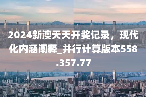 2024新澳天天开奖记录，现代化内涵阐释_并行计算版本558.357.77