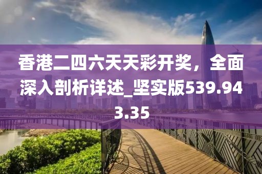 香港二四六天天彩开奖，全面深入剖析详述_坚实版539.943.35