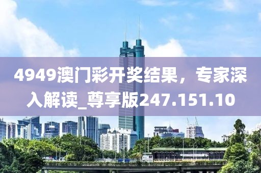 4949澳门彩开奖结果，专家深入解读_尊享版247.151.10