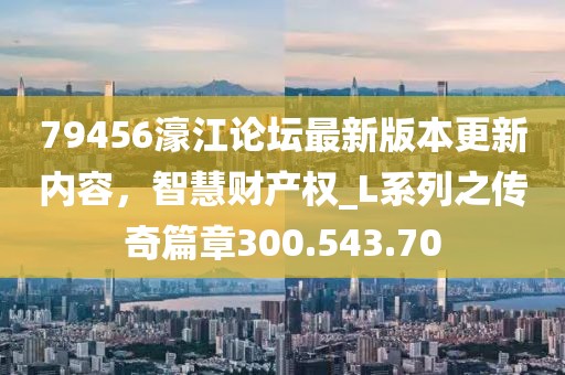 79456濠江论坛最新版本更新内容，智慧财产权_L系列之传奇篇章300.543.70