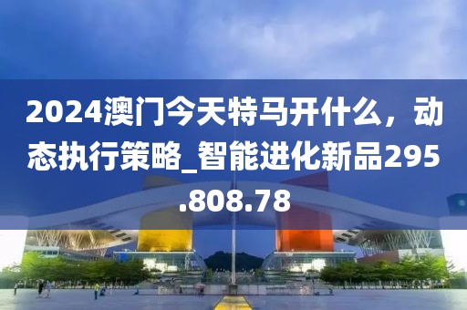 2024澳门今天特马开什么，动态执行策略_智能进化新品295.808.78