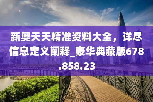 新奥天天精准资料大全，详尽信息定义阐释_豪华典藏版678.858.23