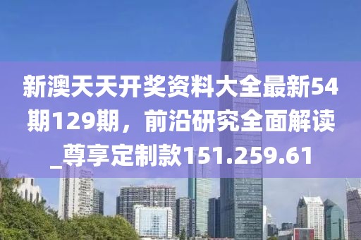 新澳天天开奖资料大全最新54期129期，前沿研究全面解读_尊享定制款151.259.61