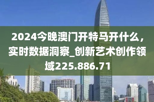2024今晚澳门开特马开什么，实时数据洞察_创新艺术创作领域225.886.71