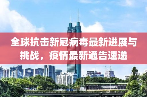 全球抗击新冠病毒最新进展与挑战，疫情最新通告速递