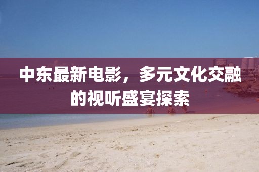中东最新电影，多元文化交融的视听盛宴探索