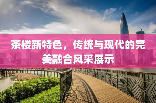 茶楼新特色，传统与现代的完美融合风采展示