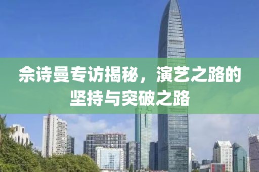 佘诗曼专访揭秘，演艺之路的坚持与突破之路