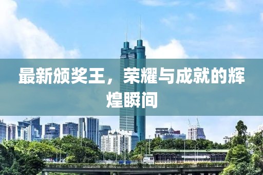 最新颁奖王，荣耀与成就的辉煌瞬间