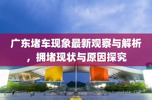 广东堵车现象最新观察与解析，拥堵现状与原因探究