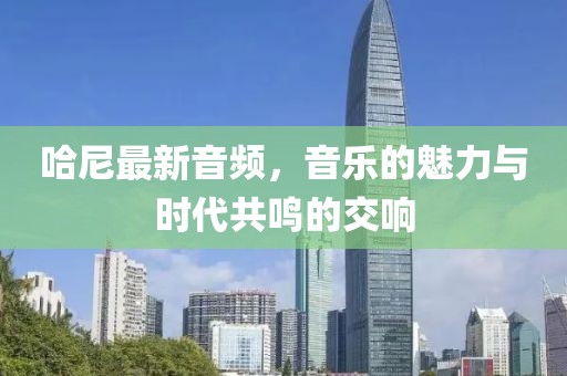 哈尼最新音频，音乐的魅力与时代共鸣的交响