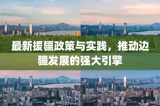 最新援疆政策与实践，推动边疆发展的强大引擎