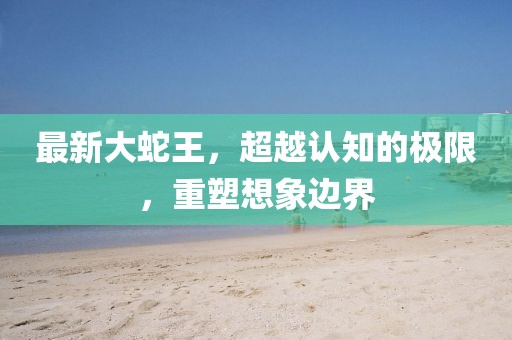 最新大蛇王，超越认知的极限，重塑想象边界
