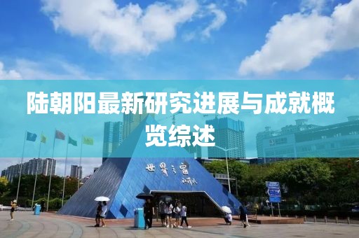 陆朝阳最新研究进展与成就概览综述