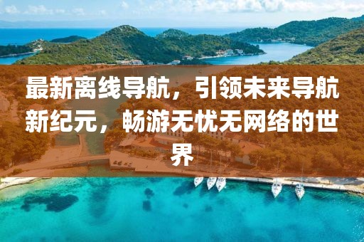 最新离线导航，引领未来导航新纪元，畅游无忧无网络的世界