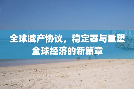 全球减产协议，稳定器与重塑全球经济的新篇章