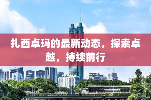 扎西卓玛的最新动态，探索卓越，持续前行