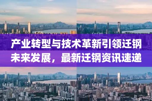 产业转型与技术革新引领迁钢未来发展，最新迁钢资讯速递
