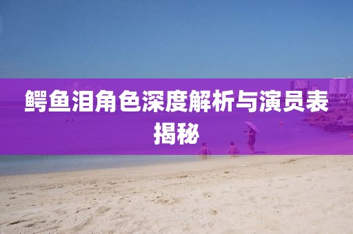 鳄鱼泪角色深度解析与演员表揭秘