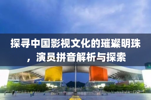 探寻中国影视文化的璀璨明珠，演员拼音解析与探索