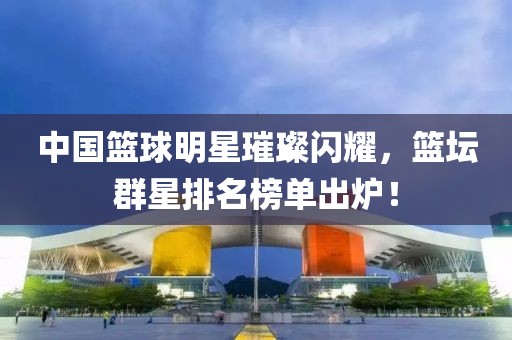 中国篮球明星璀璨闪耀，篮坛群星排名榜单出炉！