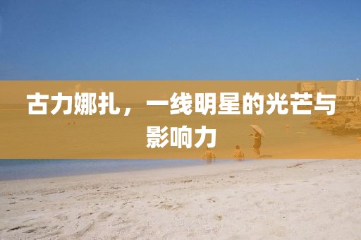 古力娜扎，一线明星的光芒与影响力
