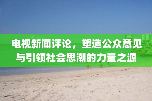 电视新闻评论，塑造公众意见与引领社会思潮的力量之源