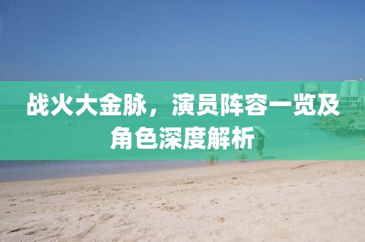 战火大金脉，演员阵容一览及角色深度解析