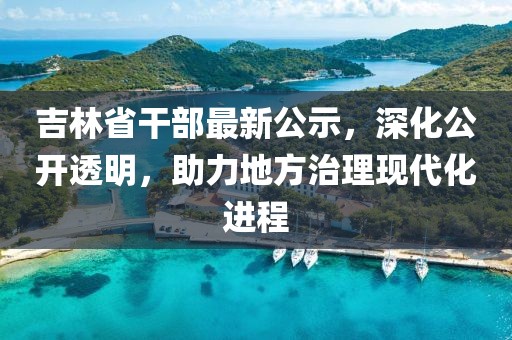 吉林省干部最新公示，深化公开透明，助力地方治理现代化进程