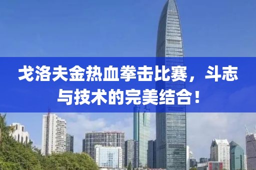 戈洛夫金热血拳击比赛，斗志与技术的完美结合！