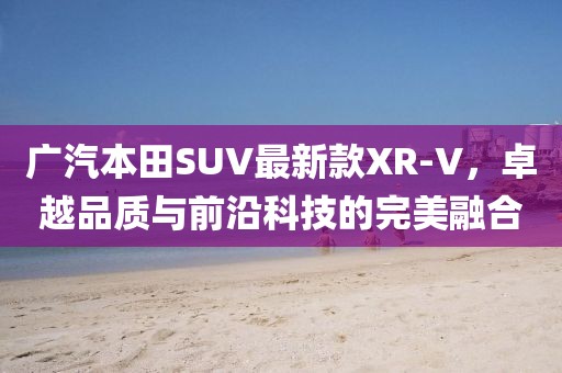 广汽本田SUV最新款XR-V，卓越品质与前沿科技的完美融合