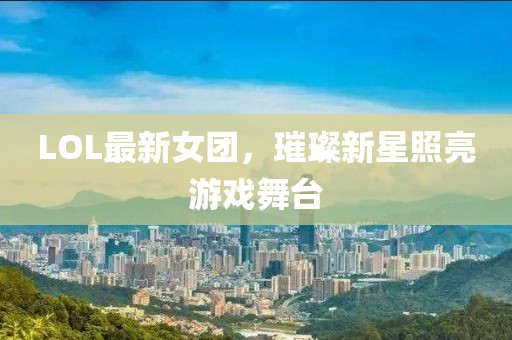 LOL最新女团，璀璨新星照亮游戏舞台