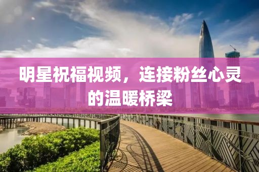明星祝福视频，连接粉丝心灵的温暖桥梁