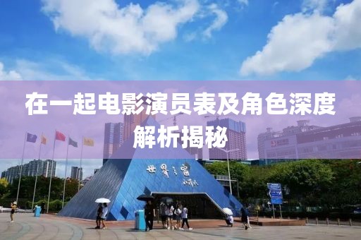 在一起电影演员表及角色深度解析揭秘