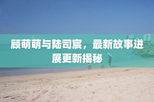 顾萌萌与陆司宸，最新故事进展更新揭秘