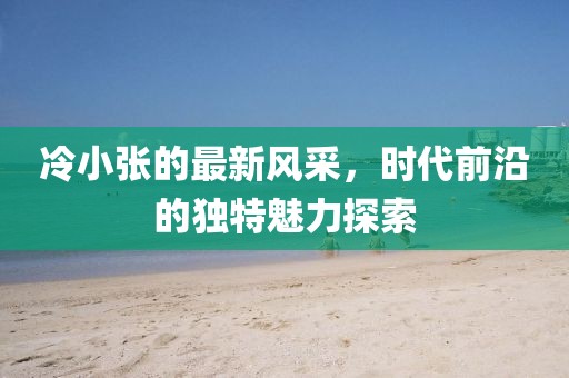 冷小张的最新风采，时代前沿的独特魅力探索