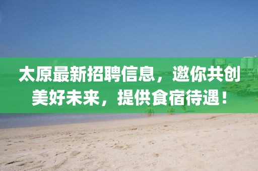太原最新招聘信息，邀你共创美好未来，提供食宿待遇！