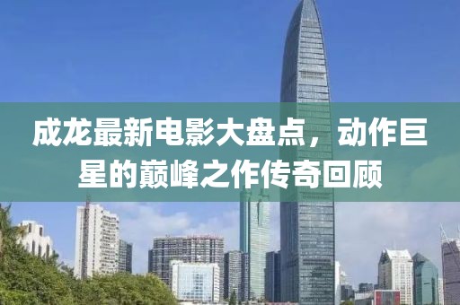 成龙最新电影大盘点，动作巨星的巅峰之作传奇回顾
